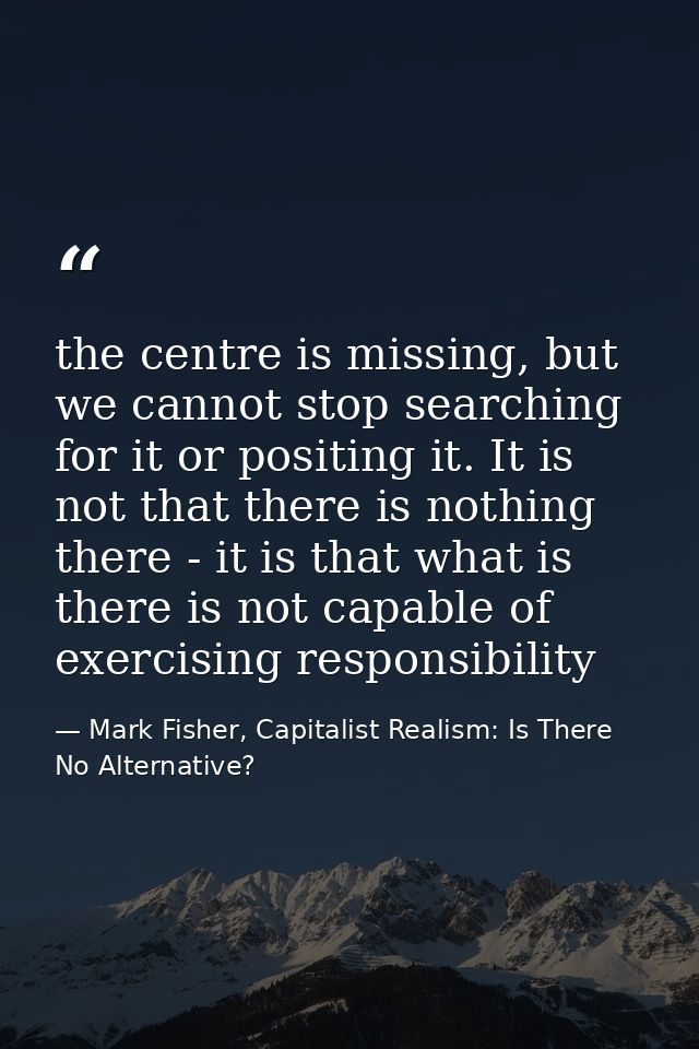 the centre is missing, but we cannot stop searching for it or positing it. It is not that there is nothing there - it is — Mark Fisher, Capitalist Realism: Is There No Alternative?