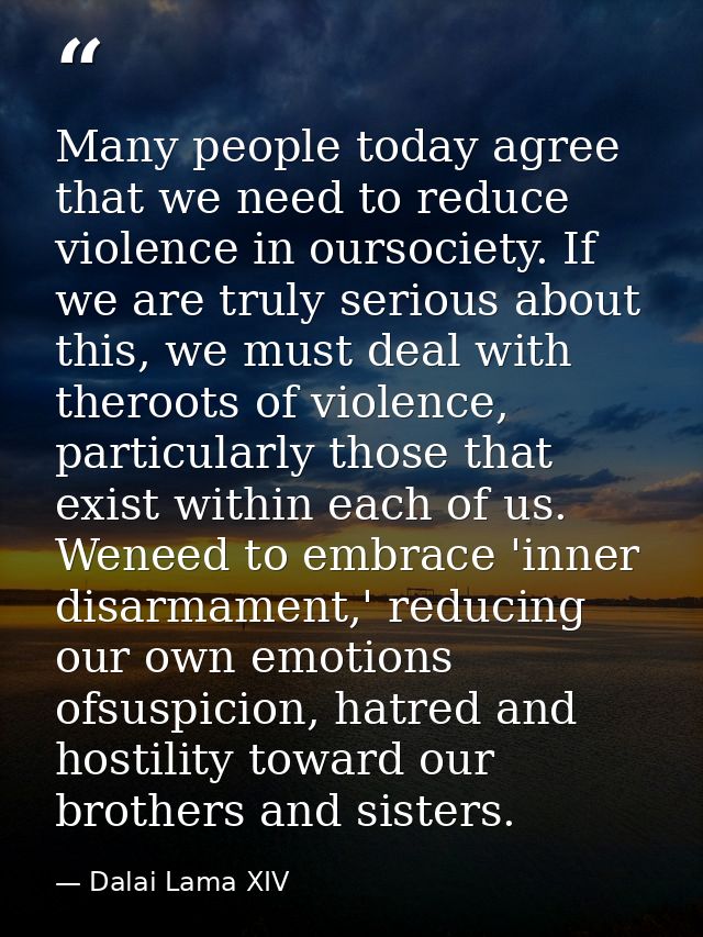 Many people today agree that we need to reduce violence in oursociety. If we are truly serious about this, we must deal  — Dalai Lama XIV