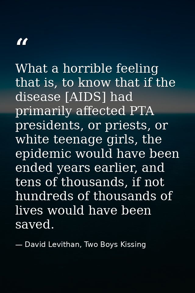 What a horrible feeling that is, to know that if the disease [AIDS] had primarily affected PTA presidents, or priests, o — David Levithan, Two Boys Kissing