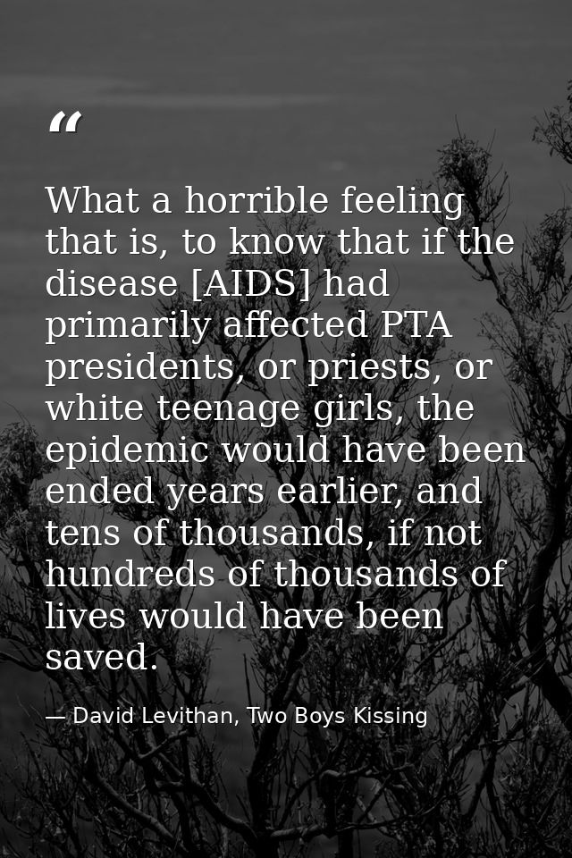 What a horrible feeling that is, to know that if the disease [AIDS] had primarily affected PTA presidents, or priests, o — David Levithan, Two Boys Kissing