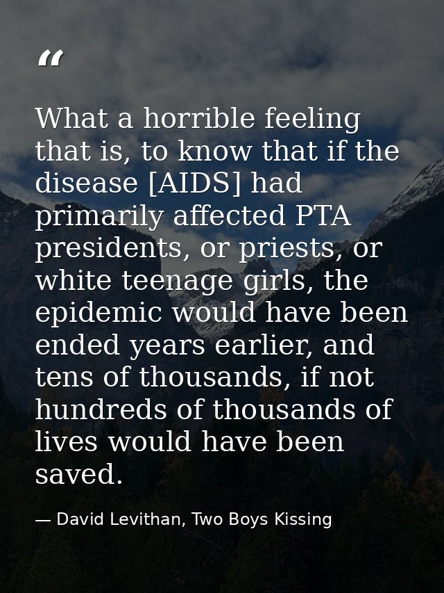 What a horrible feeling that is, to know that if the disease [AIDS] had primarily affected PTA presidents, or priests, o — David Levithan, Two Boys Kissing