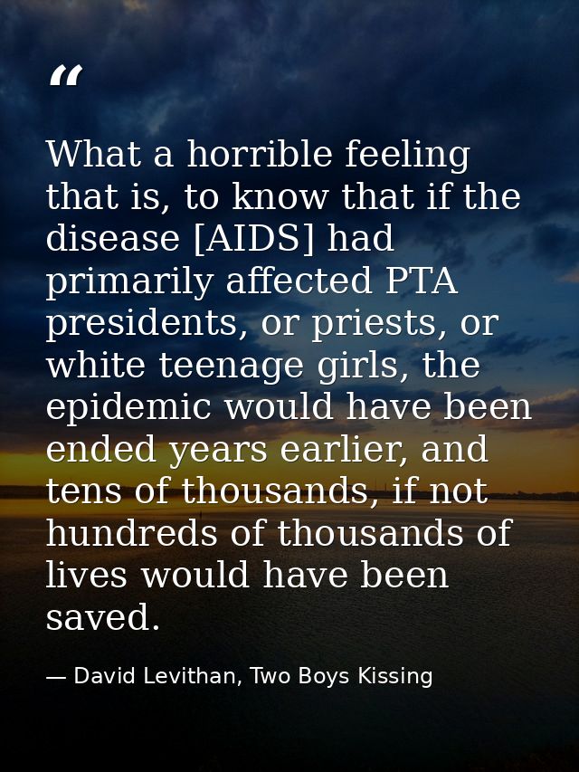 What a horrible feeling that is, to know that if the disease [AIDS] had primarily affected PTA presidents, or priests, o — David Levithan, Two Boys Kissing