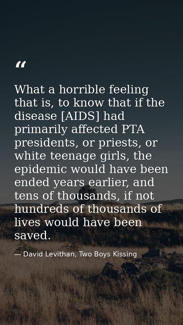 What a horrible feeling that is, to know that if the disease [AIDS] had primarily affected PTA presidents, or priests, o — David Levithan, Two Boys Kissing