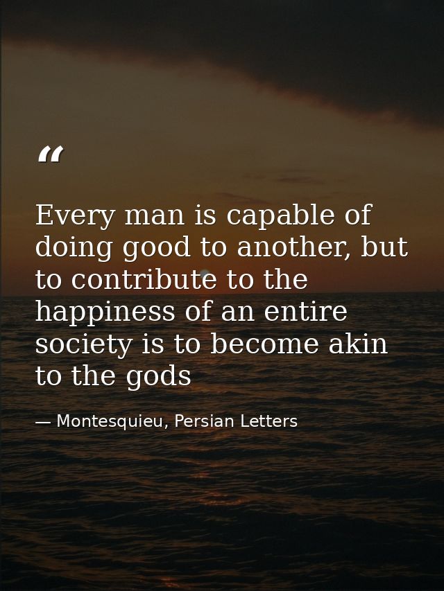 Every man is capable of doing good to another, but to contribute to the happiness of an entire society is to become akin — Montesquieu, Persian Letters