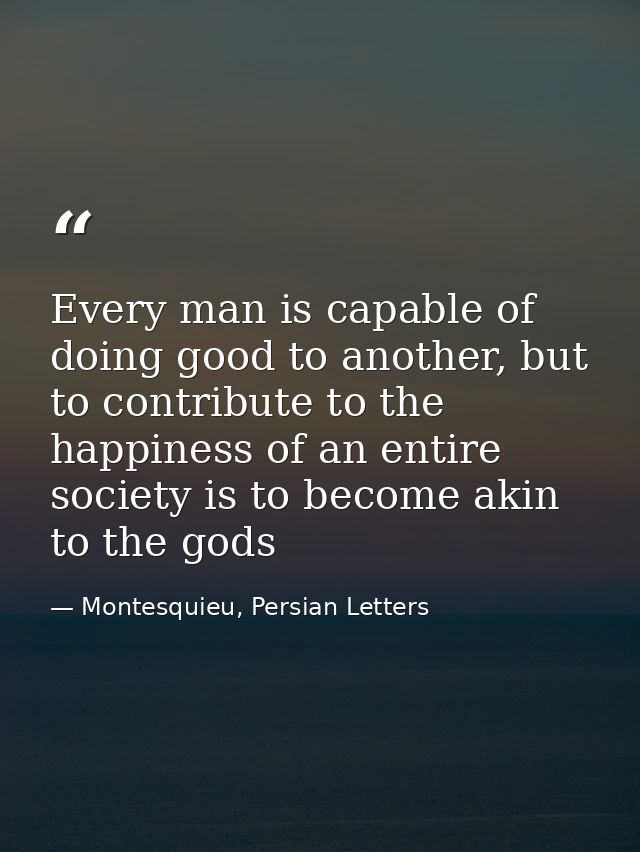 Every man is capable of doing good to another, but to contribute to the happiness of an entire society is to become akin — Montesquieu, Persian Letters
