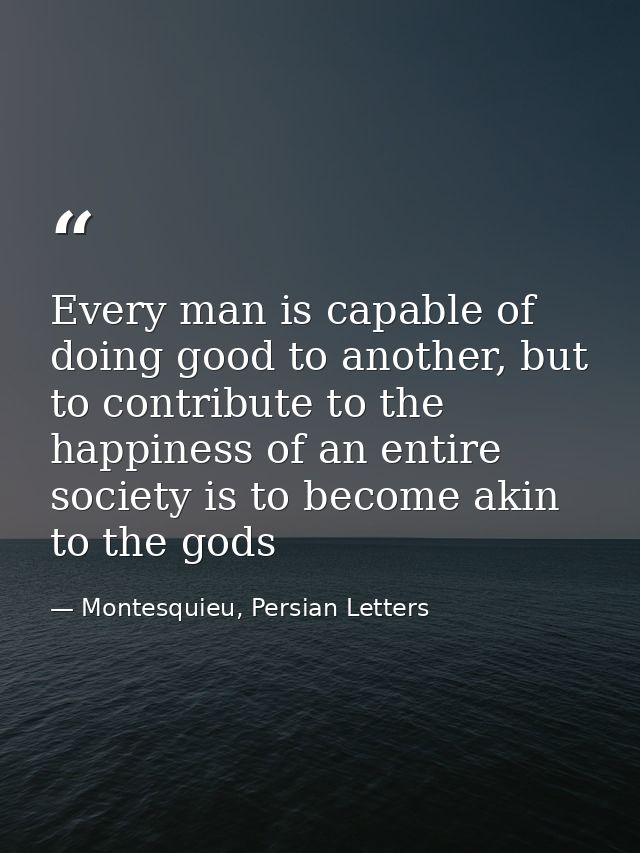 Every man is capable of doing good to another, but to contribute to the happiness of an entire society is to become akin — Montesquieu, Persian Letters