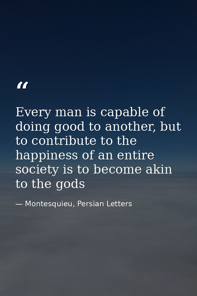 Every man is capable of doing good to another, but to contribute to the happiness of an entire society is to become akin — Montesquieu, Persian Letters
