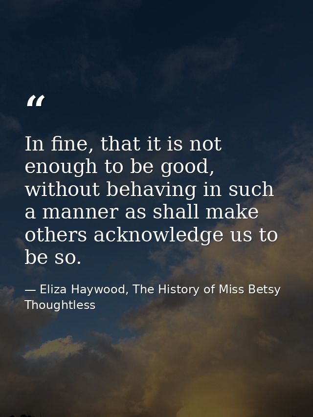 In fine, that it is not enough to be good, without behaving in such a manner as shall make others acknowledge us to be s — Eliza Haywood, The History of Miss Betsy Thoughtless