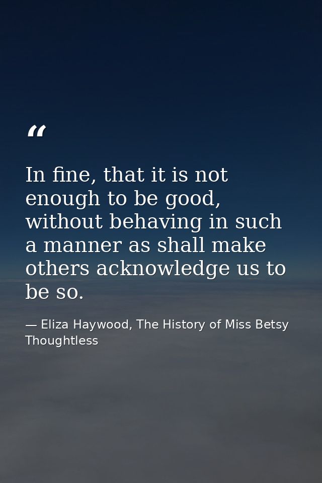 In fine, that it is not enough to be good, without behaving in such a manner as shall make others acknowledge us to be s — Eliza Haywood, The History of Miss Betsy Thoughtless