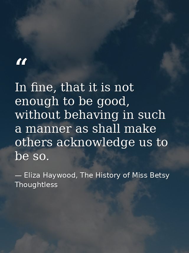 In fine, that it is not enough to be good, without behaving in such a manner as shall make others acknowledge us to be s — Eliza Haywood, The History of Miss Betsy Thoughtless