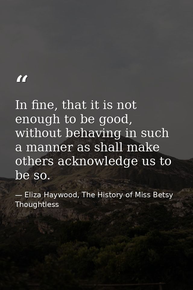 In fine, that it is not enough to be good, without behaving in such a manner as shall make others acknowledge us to be s — Eliza Haywood, The History of Miss Betsy Thoughtless