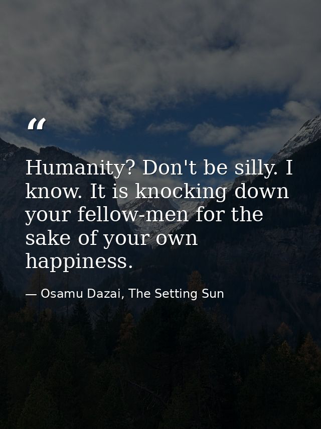 Humanity? Don't be silly. I know. It is knocking down your fellow-men for the sake of your own happiness. — Osamu Dazai, The Setting Sun
