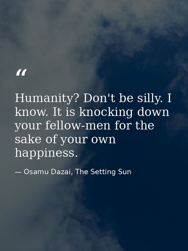Humanity? Don't be silly. I know. It is knocking down your fellow-men for the sake of your own happiness. — Osamu Dazai, The Setting Sun
