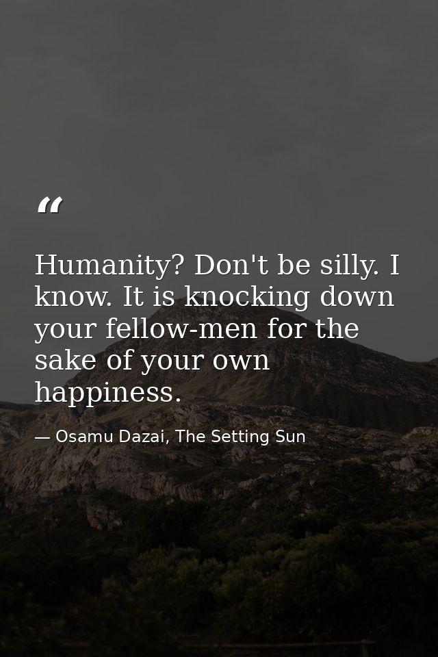 Humanity? Don't be silly. I know. It is knocking down your fellow-men for the sake of your own happiness. — Osamu Dazai, The Setting Sun