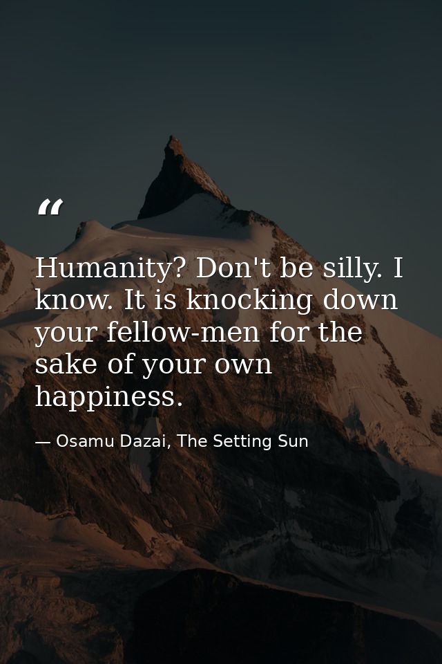 Humanity? Don't be silly. I know. It is knocking down your fellow-men for the sake of your own happiness. — Osamu Dazai, The Setting Sun