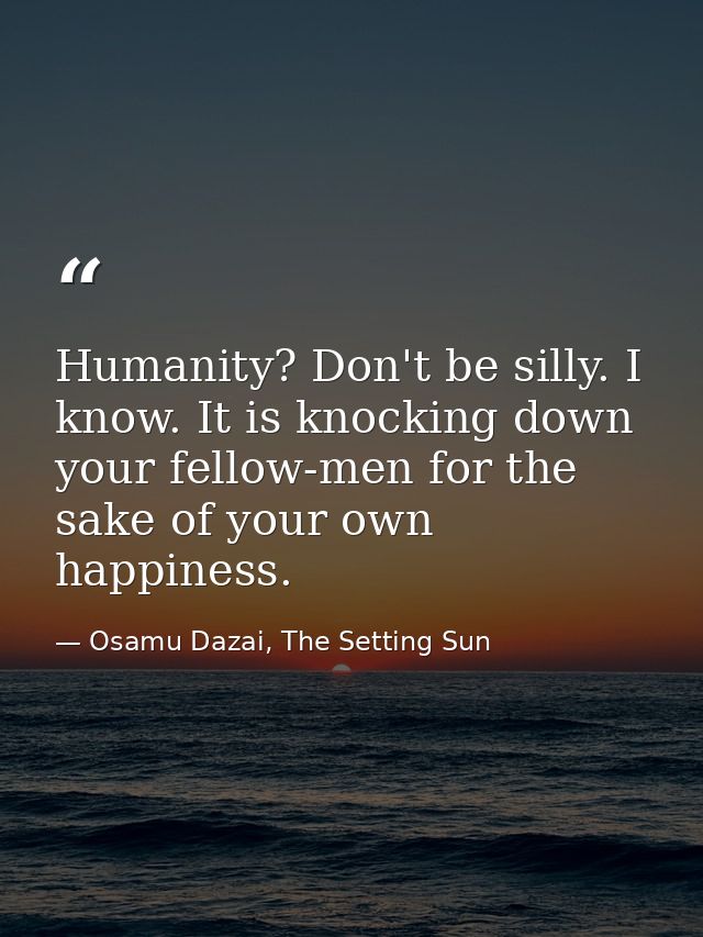 Humanity? Don't be silly. I know. It is knocking down your fellow-men for the sake of your own happiness. — Osamu Dazai, The Setting Sun
