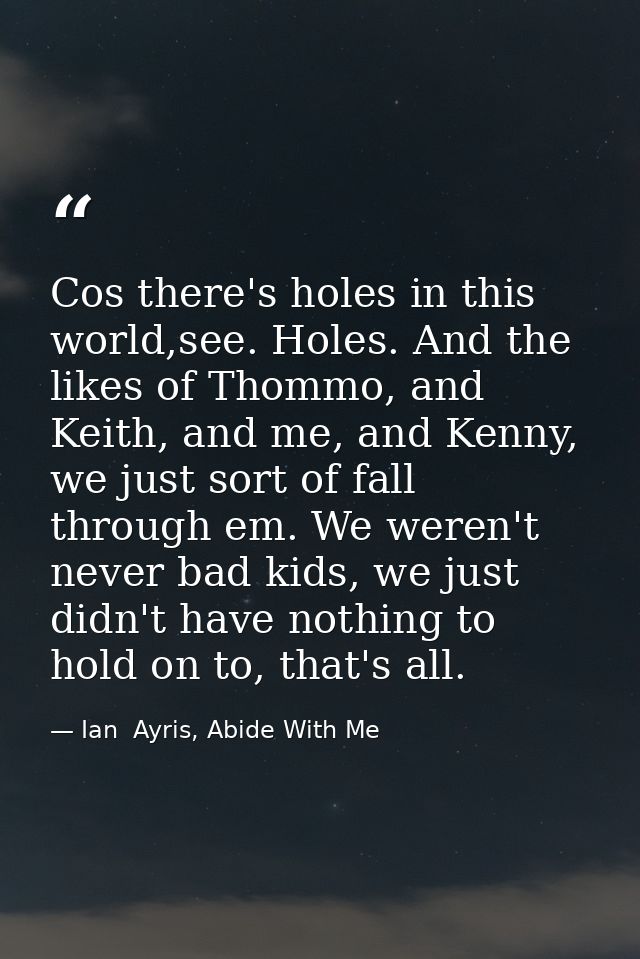 Cos there's holes in this world,see. Holes. And the likes of Thommo, and Keith, and me, and Kenny, we just sort of fall  — Ian  Ayris, Abide With Me