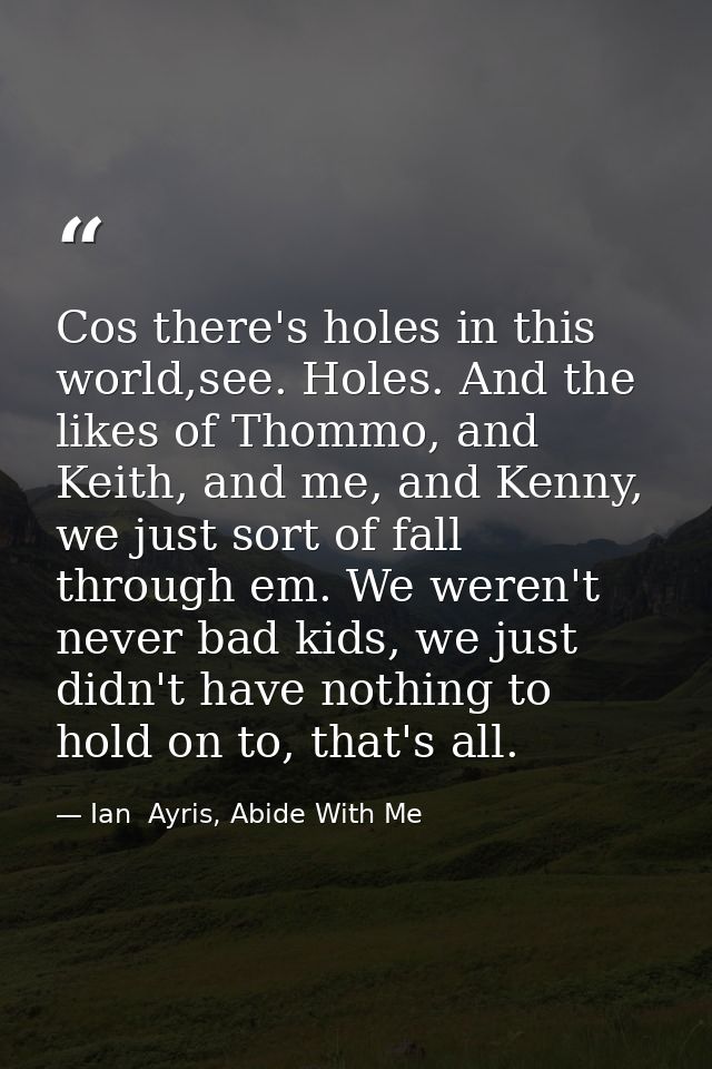 Cos there's holes in this world,see. Holes. And the likes of Thommo, and Keith, and me, and Kenny, we just sort of fall  — Ian  Ayris, Abide With Me