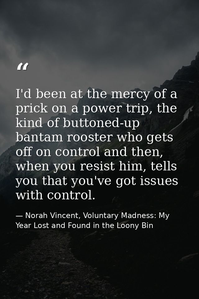 I'd been at the mercy of a prick on a power trip, the kind of buttoned-up bantam rooster who gets off on control and the — Norah Vincent, Voluntary Madness: My Year Lost and Found in the Loony Bin