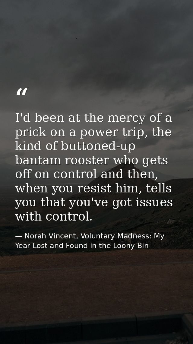 I'd been at the mercy of a prick on a power trip, the kind of buttoned-up bantam rooster who gets off on control and the — Norah Vincent, Voluntary Madness: My Year Lost and Found in the Loony Bin