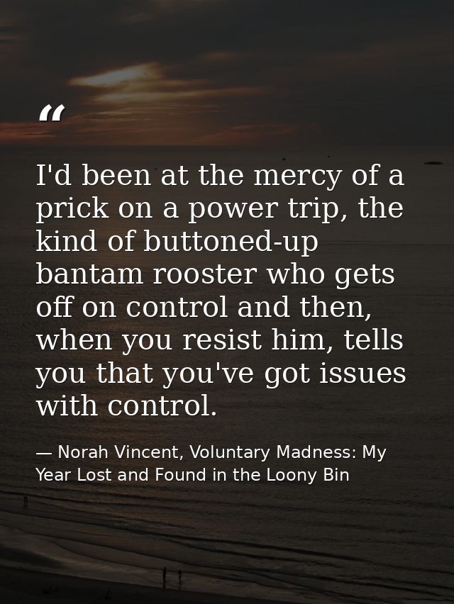 I'd been at the mercy of a prick on a power trip, the kind of buttoned-up bantam rooster who gets off on control and the — Norah Vincent, Voluntary Madness: My Year Lost and Found in the Loony Bin