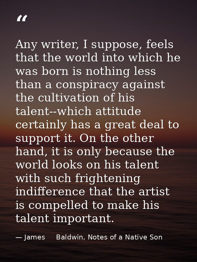 Any writer, I suppose, feels that the world into which he was born is nothing less than a conspiracy against the cultiva — James     Baldwin, Notes of a Native Son