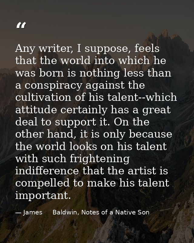 Any writer, I suppose, feels that the world into which he was born is nothing less than a conspiracy against the cultiva — James     Baldwin, Notes of a Native Son