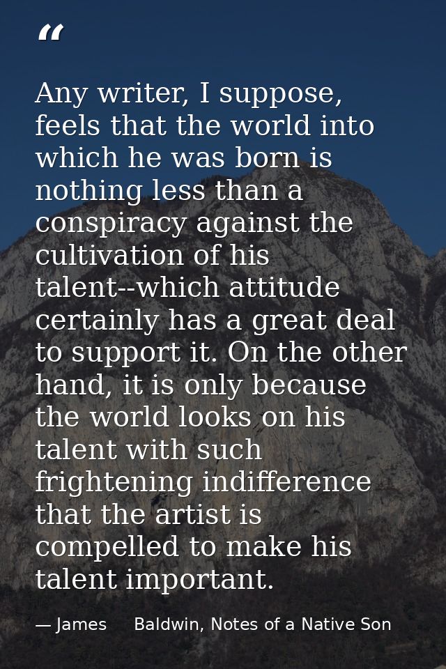 Any writer, I suppose, feels that the world into which he was born is nothing less than a conspiracy against the cultiva — James     Baldwin, Notes of a Native Son