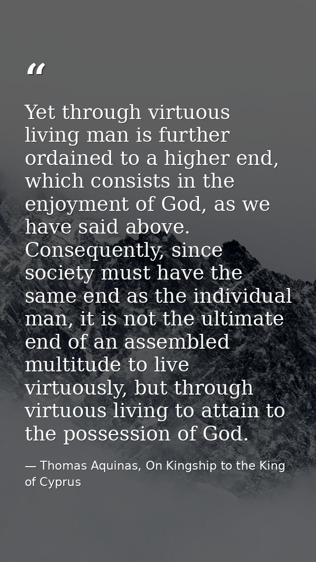 Yet through virtuous living man is further ordained to a higher end, which consists in the enjoyment of God, as we have  — Thomas Aquinas, On Kingship to the King of Cyprus