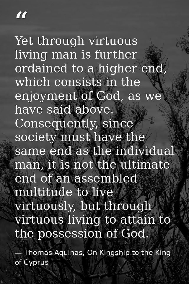 Yet through virtuous living man is further ordained to a higher end, which consists in the enjoyment of God, as we have  — Thomas Aquinas, On Kingship to the King of Cyprus