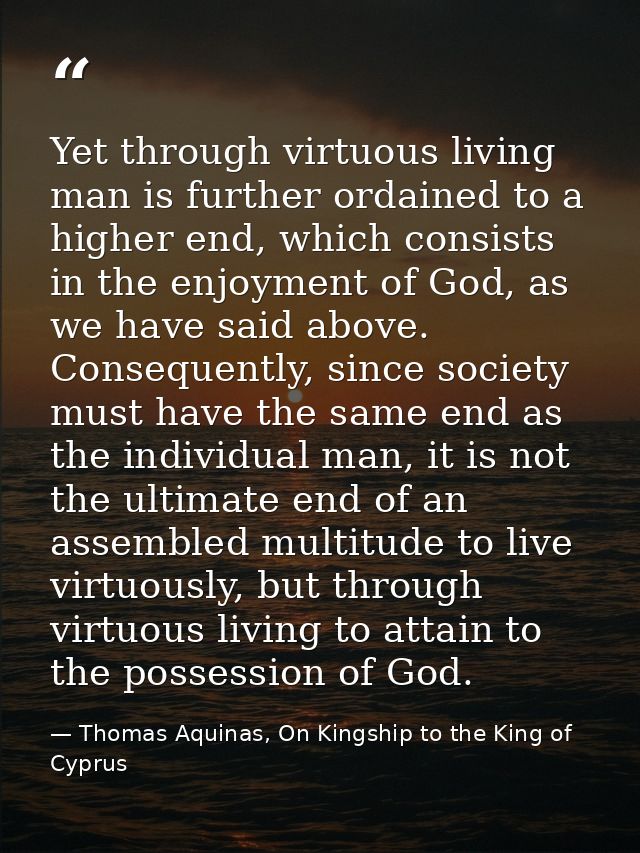 Yet through virtuous living man is further ordained to a higher end, which consists in the enjoyment of God, as we have  — Thomas Aquinas, On Kingship to the King of Cyprus