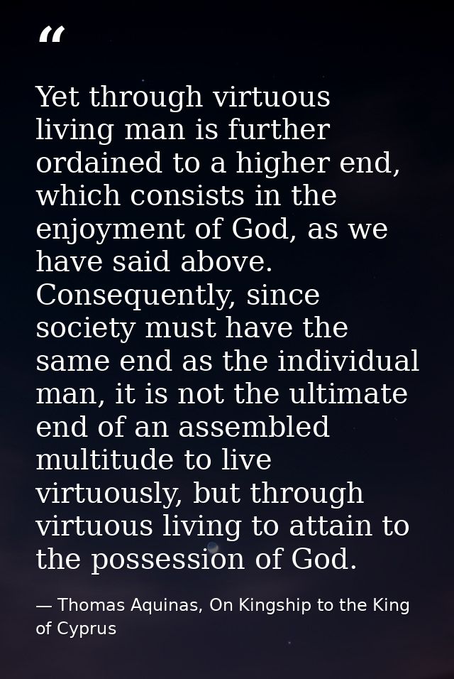Yet through virtuous living man is further ordained to a higher end, which consists in the enjoyment of God, as we have  — Thomas Aquinas, On Kingship to the King of Cyprus