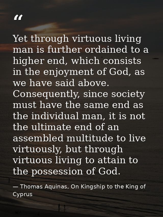 Yet through virtuous living man is further ordained to a higher end, which consists in the enjoyment of God, as we have  — Thomas Aquinas, On Kingship to the King of Cyprus