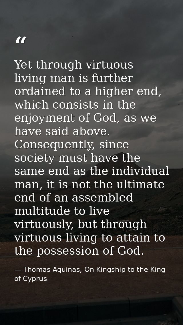 Yet through virtuous living man is further ordained to a higher end, which consists in the enjoyment of God, as we have  — Thomas Aquinas, On Kingship to the King of Cyprus