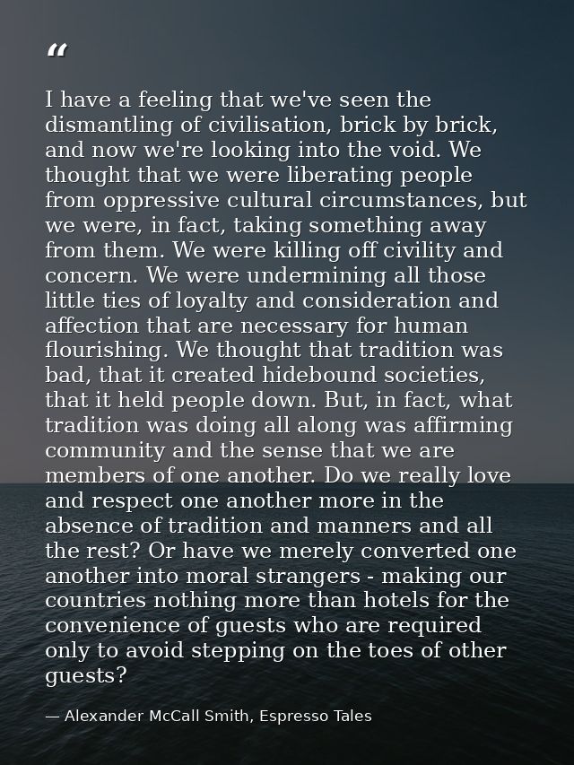 I have a feeling that we've seen the dismantling of civilisation, brick by brick, and now we're looking into the void. W — Alexander McCall Smith, Espresso Tales