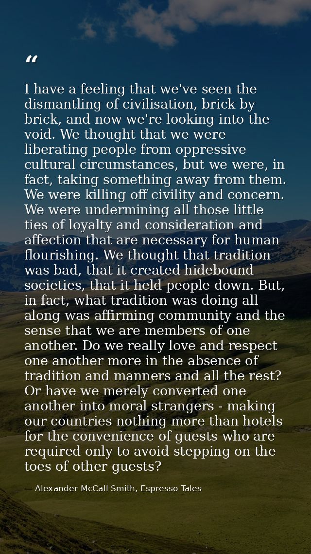 I have a feeling that we've seen the dismantling of civilisation, brick by brick, and now we're looking into the void. W — Alexander McCall Smith, Espresso Tales