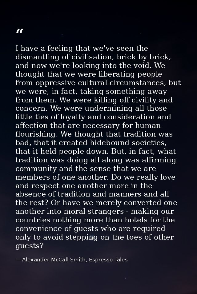 I have a feeling that we've seen the dismantling of civilisation, brick by brick, and now we're looking into the void. W — Alexander McCall Smith, Espresso Tales