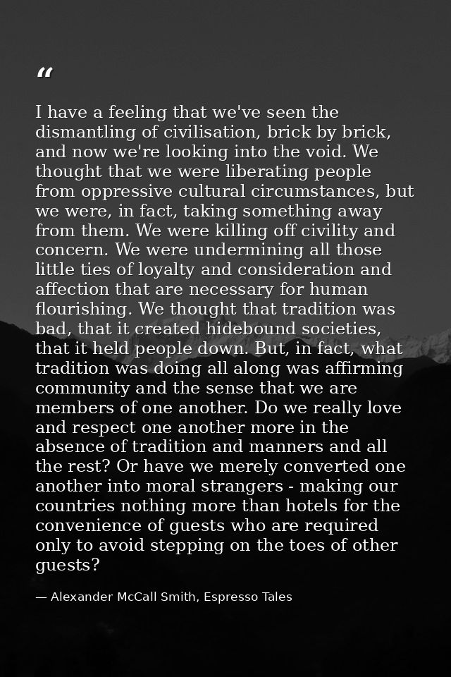 I have a feeling that we've seen the dismantling of civilisation, brick by brick, and now we're looking into the void. W — Alexander McCall Smith, Espresso Tales