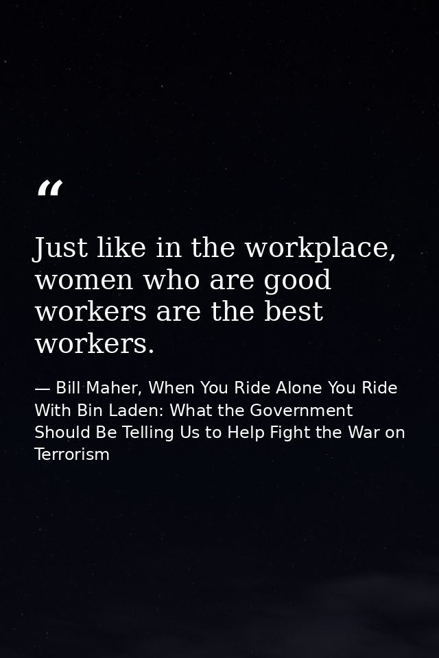 Just like in the workplace, women who are good workers are the best workers. — Bill Maher, When You Ride Alone You Ride With Bin Laden: What the Government Should Be Telling Us to Help Fight the War on Terrorism