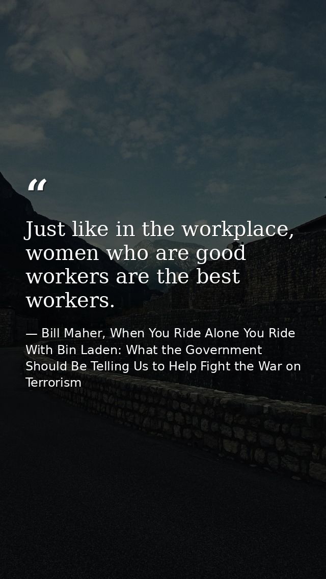 Just like in the workplace, women who are good workers are the best workers. — Bill Maher, When You Ride Alone You Ride With Bin Laden: What the Government Should Be Telling Us to Help Fight the War on Terrorism