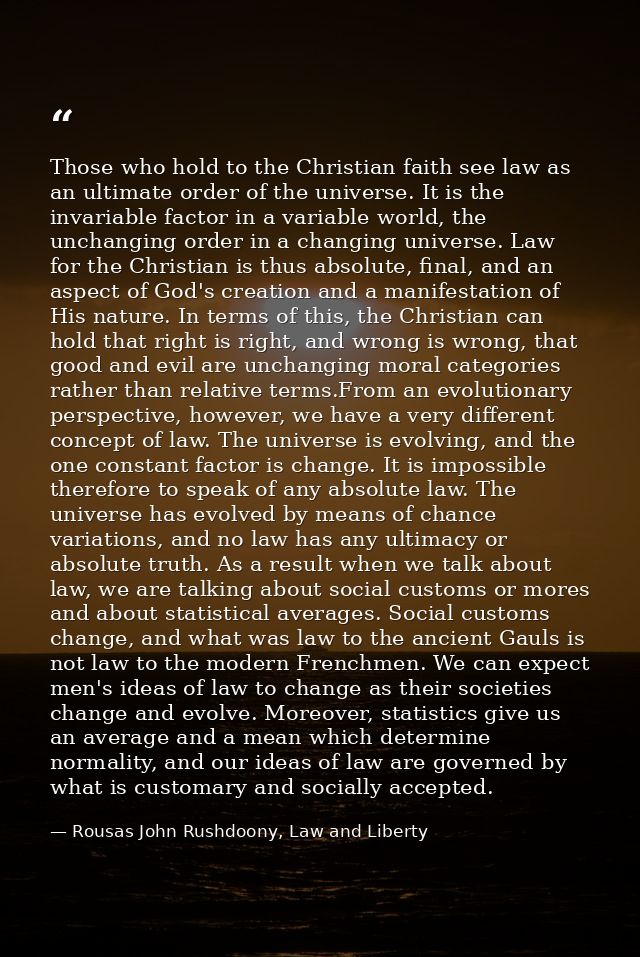 Those who hold to the Christian faith see law as an ultimate order of the universe. It is the invariable factor in a var — Rousas John Rushdoony, Law and Liberty