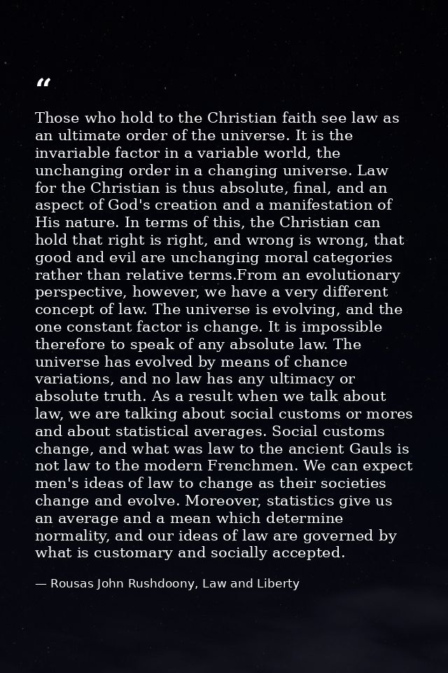 Those who hold to the Christian faith see law as an ultimate order of the universe. It is the invariable factor in a var — Rousas John Rushdoony, Law and Liberty