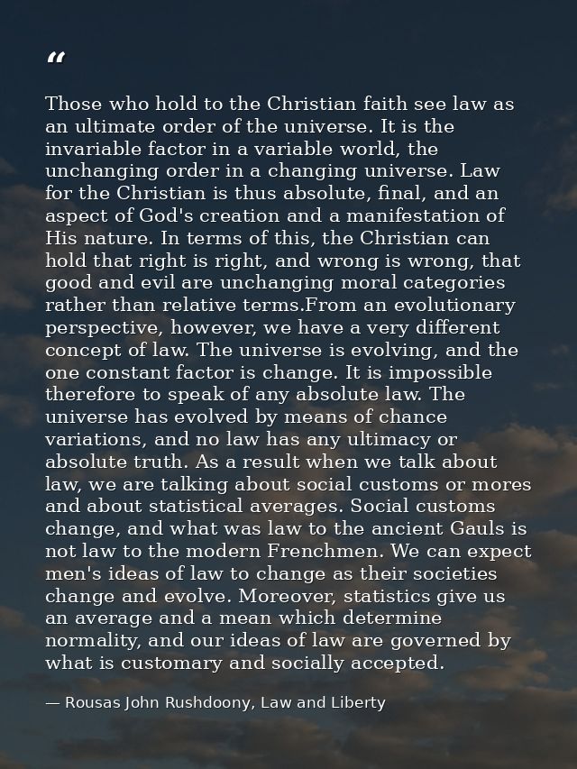 Those who hold to the Christian faith see law as an ultimate order of the universe. It is the invariable factor in a var — Rousas John Rushdoony, Law and Liberty
