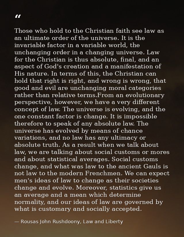 Those who hold to the Christian faith see law as an ultimate order of the universe. It is the invariable factor in a var — Rousas John Rushdoony, Law and Liberty