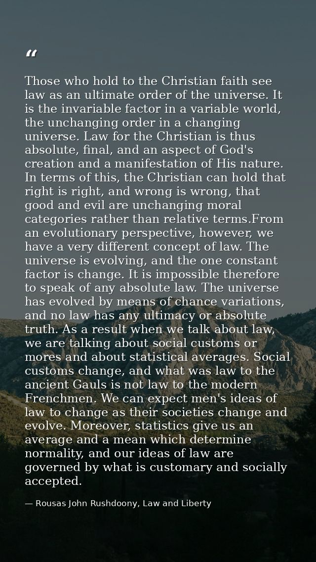 Those who hold to the Christian faith see law as an ultimate order of the universe. It is the invariable factor in a var — Rousas John Rushdoony, Law and Liberty