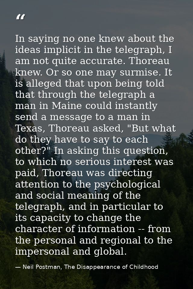In saying no one knew about the ideas implicit in the telegraph, I am not quite accurate. Thoreau knew. Or so one may su — Neil Postman, The Disappearance of Childhood
