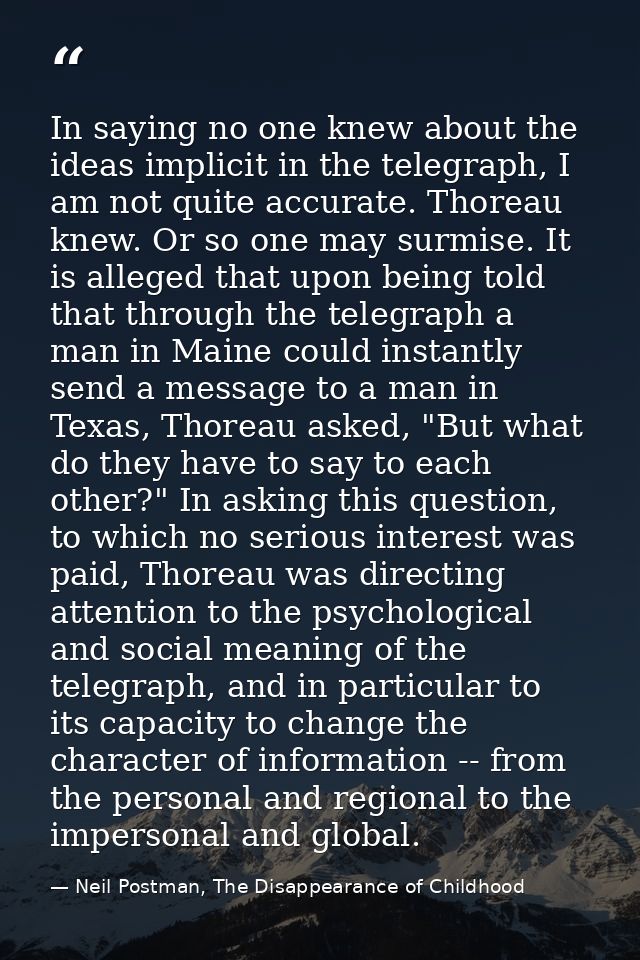 In saying no one knew about the ideas implicit in the telegraph, I am not quite accurate. Thoreau knew. Or so one may su — Neil Postman, The Disappearance of Childhood