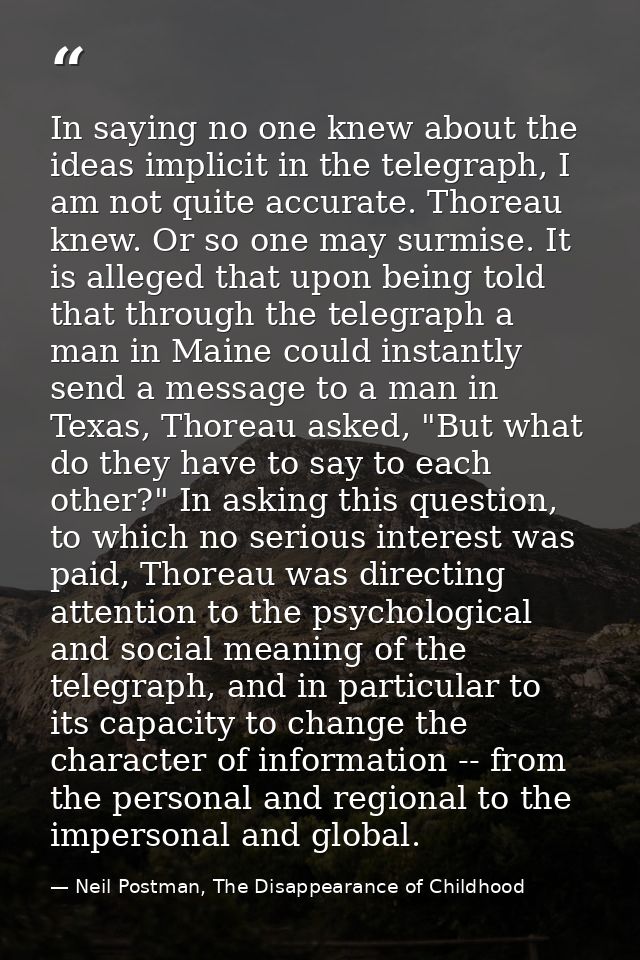 In saying no one knew about the ideas implicit in the telegraph, I am not quite accurate. Thoreau knew. Or so one may su — Neil Postman, The Disappearance of Childhood