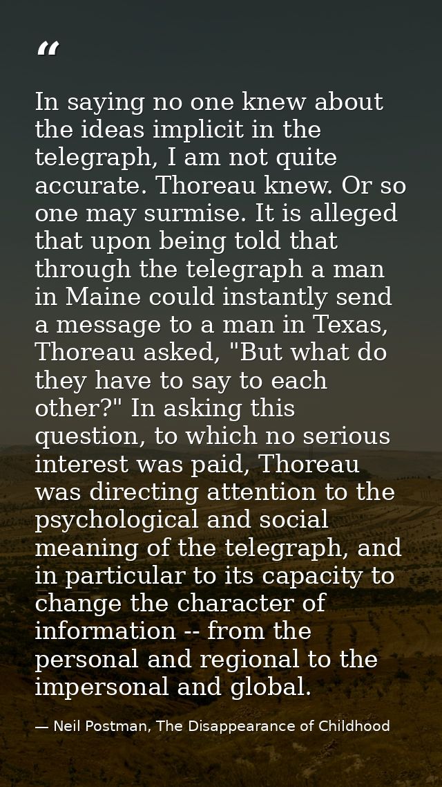 In saying no one knew about the ideas implicit in the telegraph, I am not quite accurate. Thoreau knew. Or so one may su — Neil Postman, The Disappearance of Childhood
