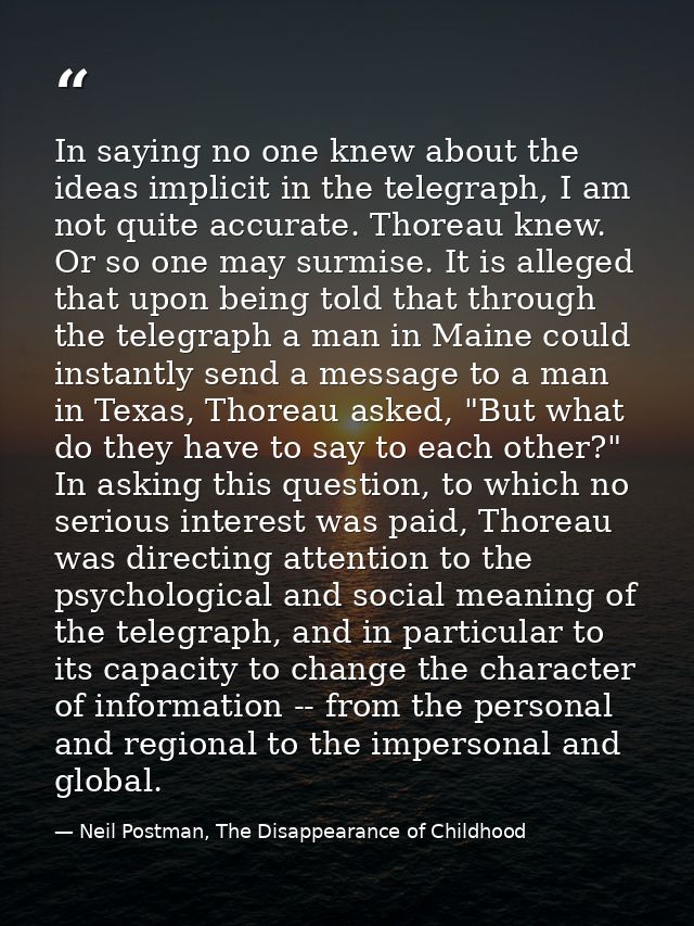 In saying no one knew about the ideas implicit in the telegraph, I am not quite accurate. Thoreau knew. Or so one may su — Neil Postman, The Disappearance of Childhood